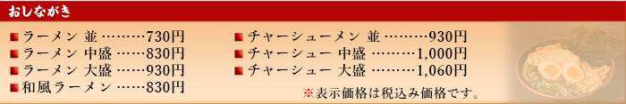 おしながき
ラーメン・・・・・・・・630円　チャーシューメン・・・・・・・・840円　ラーメン　中盛・・・740円　チャーシューメン　中盛・・・910円　ラーメン　大盛・・・870円　チャーシューメン　大盛・・・990円　和風ラーメン・・・・730円
※表示価格は税込み価格です。