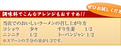 調味料でこんなアレンジもおすすめ！！
当店でのおいしいラーメンの召し上がり方
コショウ　　少々		すり生姜　　1/2
ニンニク　　1/2　　　	トーバンジャン 1/2
※スプーンの半分の量が1/2です。
ぜひお試しください！！